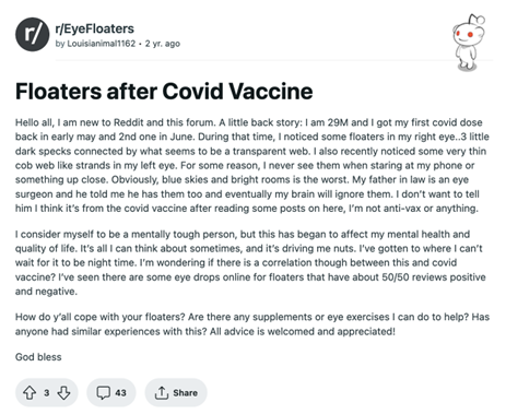 Poster shares that he is a 29-year-old male who received two doses of a COVID vaccine and began noticing eye floaters shortly thereafter. His father-in-law is an eye surgeon and has claimed that eventually his brain will learn to ignore them. Poster says he is afraid to share his experience with his father-in-law and does not want to be labeled anti-vax. He says he considers himself to be a mentally tough person but the floaters are significantly affecting his mental health and quality of life. He asks how others cope, if there are any supplements or eye exercises that can help, and whether anyone has had similar experiences.